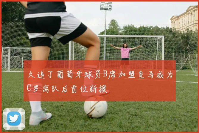 久违了葡萄牙球员B席加盟皇马成为C罗离队后首位新援